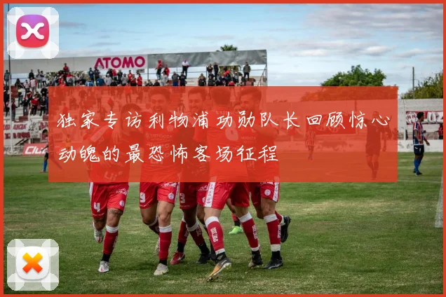 独家专访利物浦功勋队长回顾惊心动魄的最恐怖客场征程