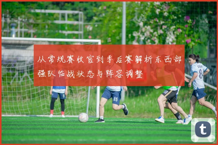 从常规赛收官到季后赛解析东西部强队临战状态与阵容调整