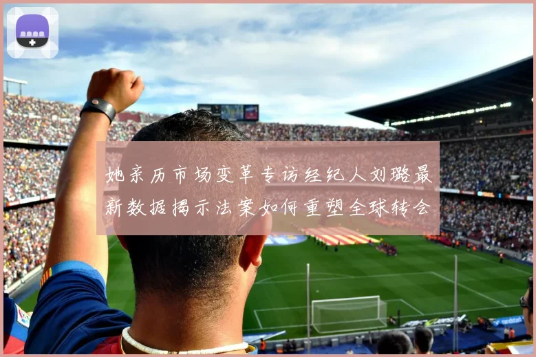 她亲历市场变革专访经纪人刘璐最新数据揭示法案如何重塑全球转会溢价逻辑