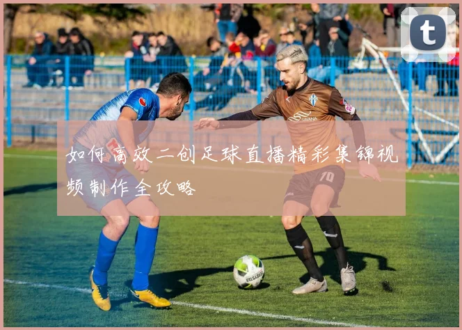 如何高效二创足球直播精彩集锦视频制作全攻略